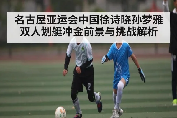 名古屋亚运会中国徐诗晓孙梦雅双人划艇冲金前景与挑战解析