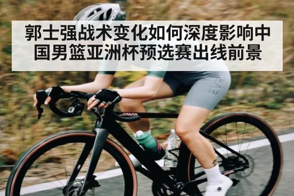 郭士强战术变化如何深度影响中国男篮亚洲杯预选赛出线前景