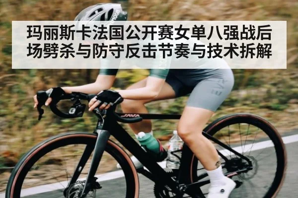 玛丽斯卡法国公开赛女单八强战后场劈杀与防守反击节奏与技术拆解