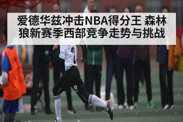 爱德华兹冲击NBA得分王 森林狼新赛季西部竞争走势与挑战