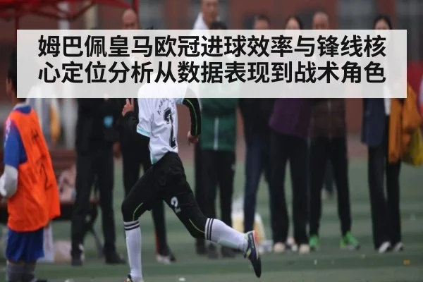 姆巴佩皇马欧冠进球效率与锋线核心定位分析从数据表现到战术角色