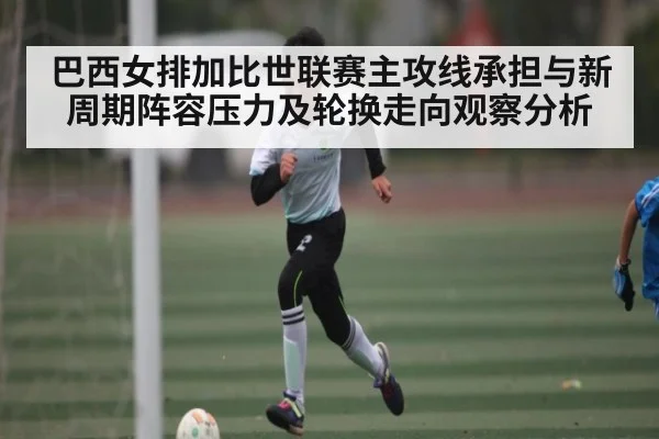 巴西女排加比世联赛主攻线承担与新周期阵容压力及轮换走向观察分析